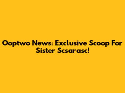Ooptwo News: Exclusive Scoop For Sister Scsarasc!