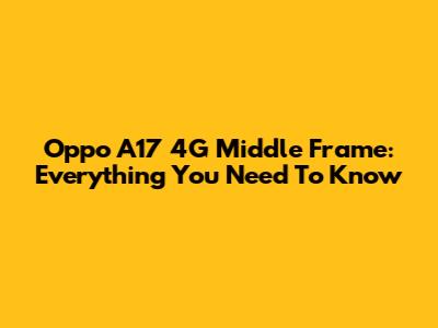 Oppo A17 4G Middle Frame: Everything You Need To Know