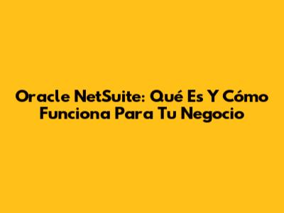 Oracle NetSuite: Qué Es Y Cómo Funciona Para Tu Negocio