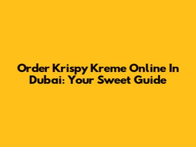 Order Krispy Kreme Online In Dubai: Your Sweet Guide