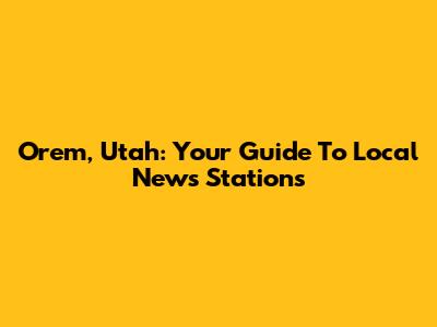 Orem, Utah: Your Guide To Local News Stations