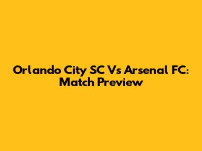 Orlando City SC Vs Arsenal FC: Match Preview