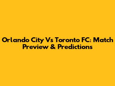 Orlando City Vs Toronto FC: Match Preview & Predictions