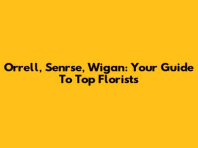 Orrell, Senrse, Wigan: Your Guide To Top Florists