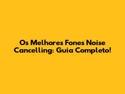 Os Melhores Fones Noise Cancelling: Guia Completo!