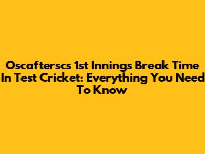 Oscaftersc's 1st Innings Break Time In Test Cricket: Everything You Need To Know