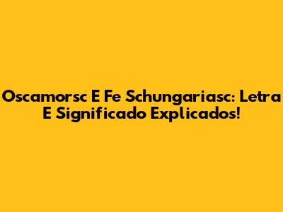 Oscamorsc E Fe Schungariasc: Letra E Significado Explicados!
