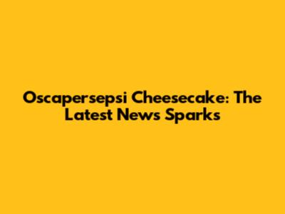 Oscapersepsi Cheesecake: The Latest News Sparks