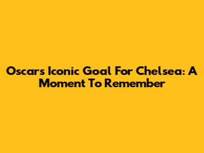 Oscar's Iconic Goal For Chelsea: A Moment To Remember
