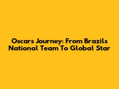 Oscar's Journey: From Brazil's National Team To Global Star