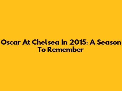 Oscar At Chelsea In 2015: A Season To Remember