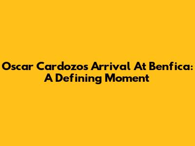 Oscar Cardozo's Arrival At Benfica: A Defining Moment