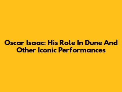 Oscar Isaac: His Role In Dune And Other Iconic Performances