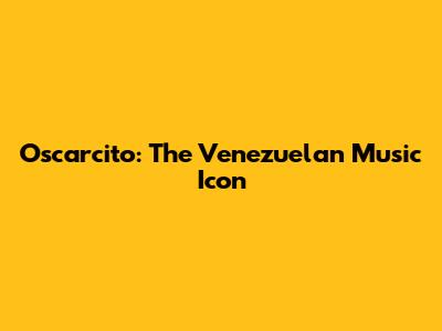 Oscarcito: The Venezuelan Music Icon