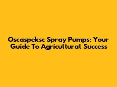 Oscaspeksc Spray Pumps: Your Guide To Agricultural Success