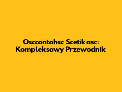 Osccontohsc Scetikasc: Kompleksowy Przewodnik