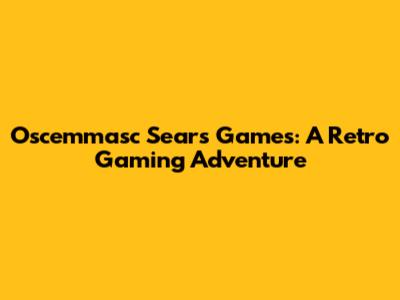 Oscemmasc Sears Games: A Retro Gaming Adventure