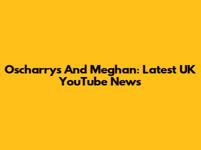 Oscharrys And Meghan: Latest UK YouTube News