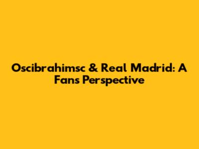Oscibrahimsc & Real Madrid: A Fan's Perspective