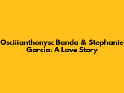 Osciiianthonysc Banda & Stephanie Garcia: A Love Story
