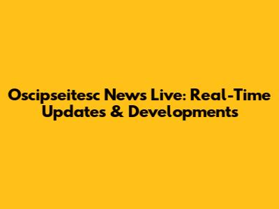 Oscipseitesc News Live: Real-Time Updates & Developments