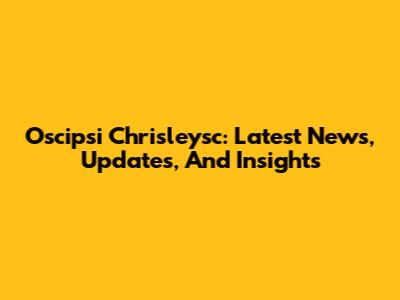 Oscipsi Chrisleysc: Latest News, Updates, And Insights