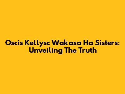 Oscis Kellysc Wakasa Ha Sisters: Unveiling The Truth