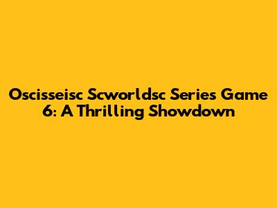 Oscisseisc Scworldsc Series Game 6: A Thrilling Showdown