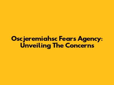 Oscjeremiahsc Fears Agency: Unveiling The Concerns