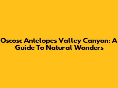 Oscosc Antelopes Valley Canyon: A Guide To Natural Wonders