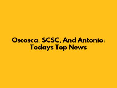 Oscosca, SCSC, And Antonio: Today's Top News
