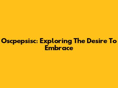 Oscpepsisc: Exploring The Desire To Embrace