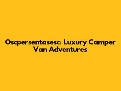 Oscpersentasesc: Luxury Camper Van Adventures