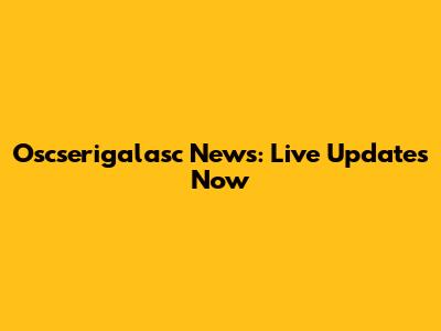 Oscserigalasc News: Live Updates Now