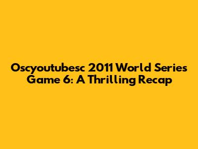 Oscyoutubesc 2011 World Series Game 6: A Thrilling Recap