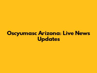 Oscyumasc Arizona: Live News Updates