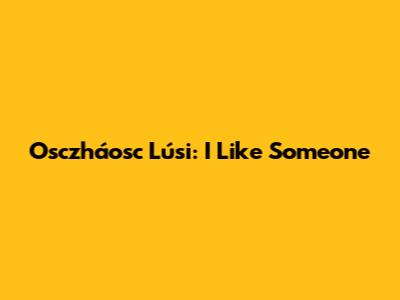 Osczháosc Lúsi: I Like Someone