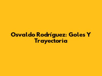 Osvaldo Rodríguez: Goles Y Trayectoria