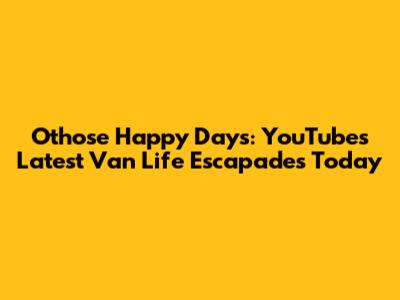 Othose Happy Days: YouTube's Latest Van Life Escapades Today