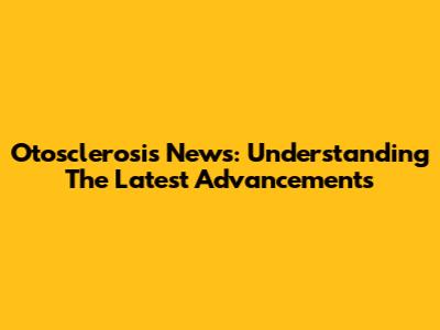 Otosclerosis News: Understanding The Latest Advancements
