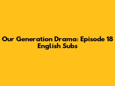 Our Generation Drama: Episode 18 English Subs