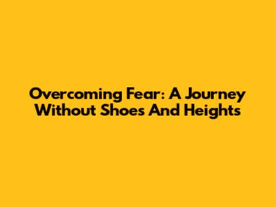 Overcoming Fear: A Journey Without Shoes And Heights