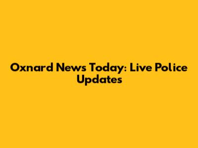 Oxnard News Today: Live Police Updates