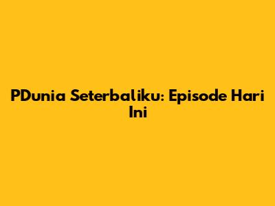 PDunia Seterbaliku: Episode Hari Ini