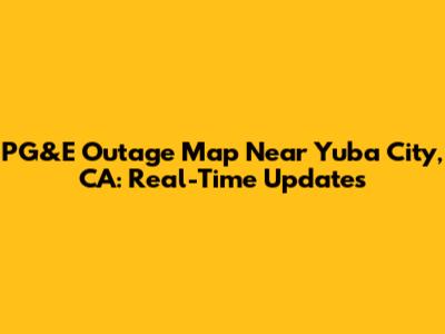 PG&E Outage Map Near Yuba City, CA: Real-Time Updates