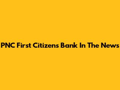 PNC First Citizens Bank In The News