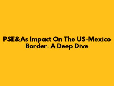 PSE&A's Impact On The US-Mexico Border: A Deep Dive
