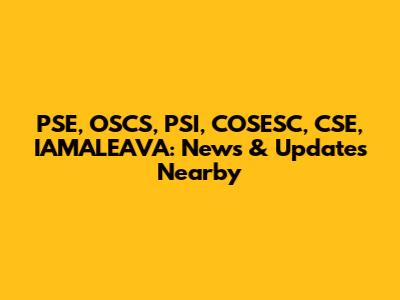 PSE, OSCS, PSI, COSESC, CSE, IAMALEAVA: News & Updates Nearby