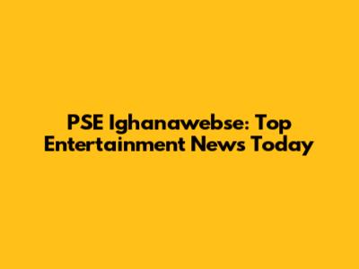 PSE Ighanawebse: Top Entertainment News Today