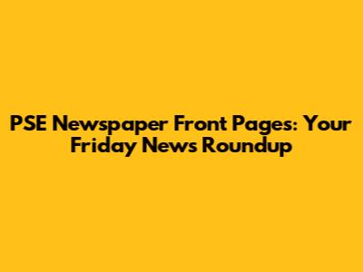 PSE Newspaper Front Pages: Your Friday News Roundup